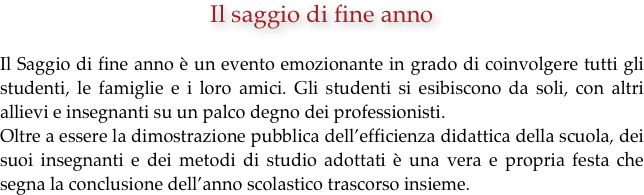 Il saggio di fine anno

Il Saggio di fine anno è un evento emozionante in grado di coinvolgere tutti gli studenti, le famiglie e i loro amici. Gli studenti si esibiscono da soli, con altri allievi e insegnanti su un palco degno dei professionisti. 
Oltre a essere la dimostrazione pubblica dell’efficienza didattica della scuola, dei suoi insegnanti e dei metodi di studio adottati è una vera e propria festa che segna la conclusione dell’anno scolastico trascorso insieme.